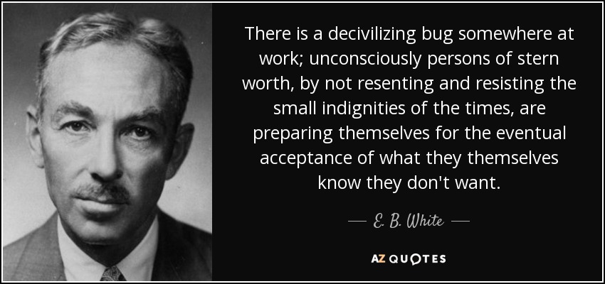 There is a decivilizing bug somewhere at work; unconsciously persons of stern worth, by not resenting and resisting the small indignities of the times, are preparing themselves for the eventual acceptance of what they themselves know they don't want. - E. B. White