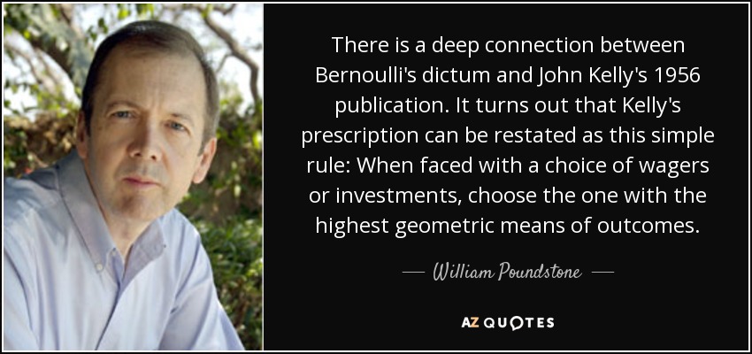 There is a deep connection between Bernoulli's dictum and John Kelly's 1956 publication. It turns out that Kelly's prescription can be restated as this simple rule: When faced with a choice of wagers or investments, choose the one with the highest geometric means of outcomes. - William Poundstone