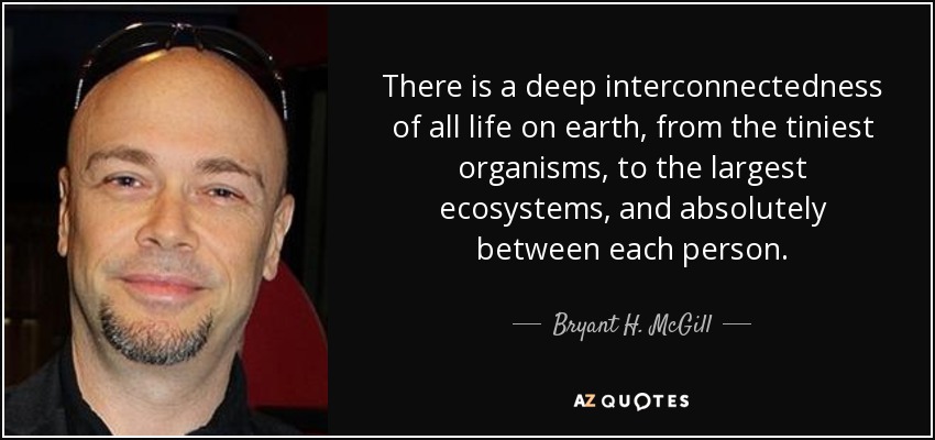 There is a deep interconnectedness of all life on earth, from the tiniest organisms, to the largest ecosystems, and absolutely between each person. - Bryant H. McGill