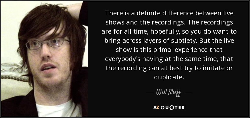 There is a definite difference between live shows and the recordings. The recordings are for all time, hopefully, so you do want to bring across layers of subtlety. But the live show is this primal experience that everybody's having at the same time, that the recording can at best try to imitate or duplicate. - Will Sheff