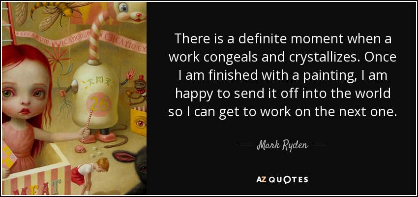 There is a definite moment when a work congeals and crystallizes. Once I am finished with a painting, I am happy to send it off into the world so I can get to work on the next one. - Mark Ryden