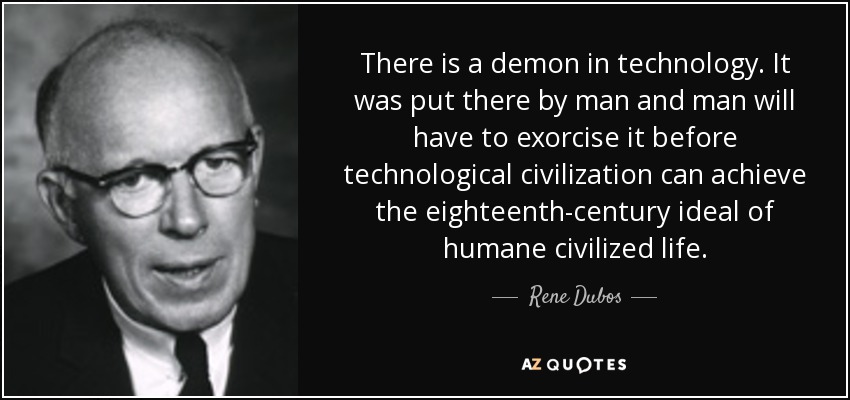 There is a demon in technology. It was put there by man and man will have to exorcise it before technological civilization can achieve the eighteenth-century ideal of humane civilized life. - Rene Dubos