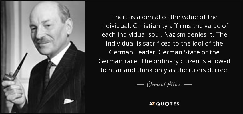 There is a denial of the value of the individual. Christianity affirms the value of each individual soul. Nazism denies it. The individual is sacrificed to the idol of the German Leader, German State or the German race. The ordinary citizen is allowed to hear and think only as the rulers decree. - Clement Attlee