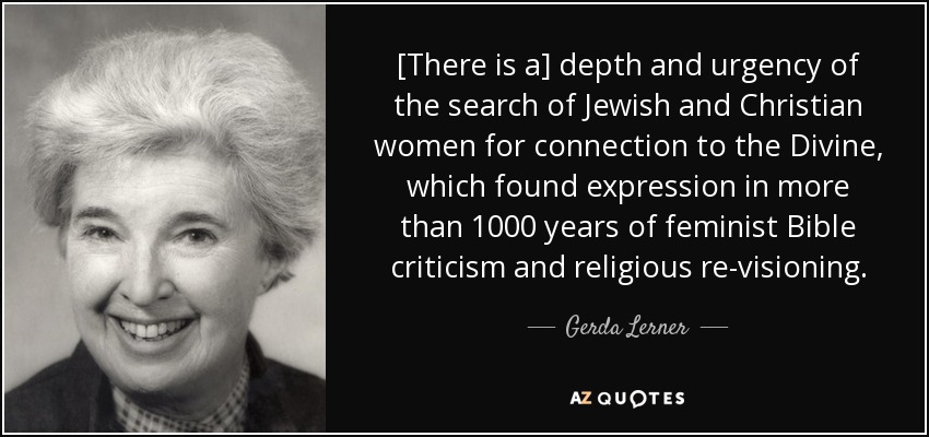 [There is a] depth and urgency of the search of Jewish and Christian women for connection to the Divine, which found expression in more than 1000 years of feminist Bible criticism and religious re-visioning. - Gerda Lerner