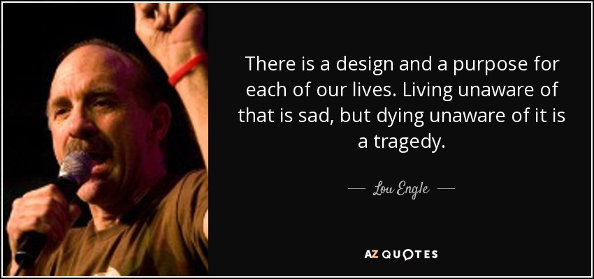 There is a design and a purpose for each of our lives. Living unaware of that is sad, but dying unaware of it is a tragedy. - Lou Engle
