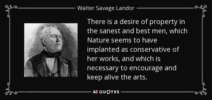 There is a desire of property in the sanest and best men, which Nature seems to have implanted as conservative of her works, and which is necessary to encourage and keep alive the arts. - Walter Savage Landor