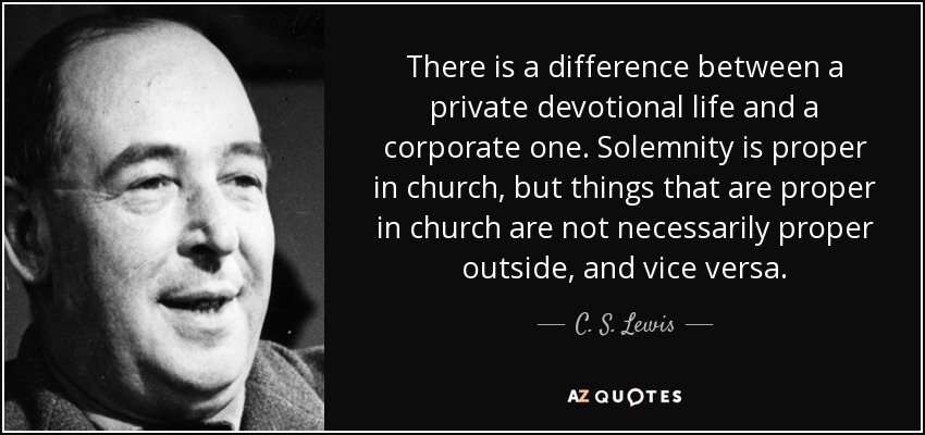 There is a difference between a private devotional life and a corporate one. Solemnity is proper in church, but things that are proper in church are not necessarily proper outside, and vice versa. - C. S. Lewis