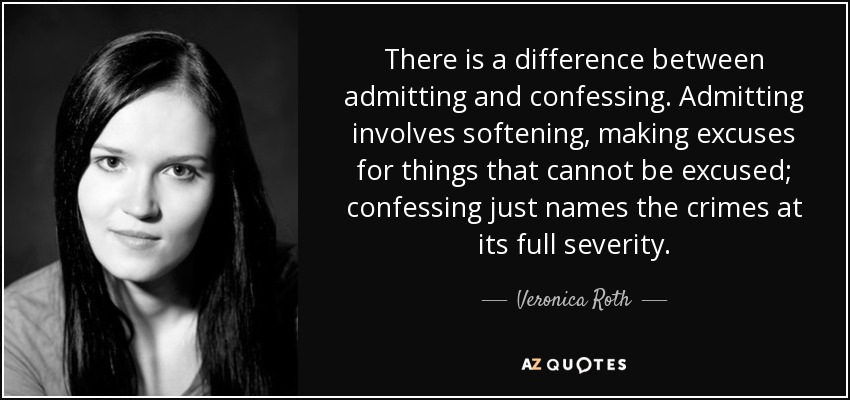 There is a difference between admitting and confessing. Admitting involves softening, making excuses for things that cannot be excused; confessing just names the crimes at its full severity. - Veronica Roth