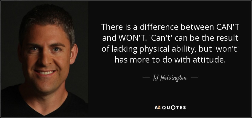 There is a difference between CAN'T and WON'T. 'Can't' can be the result of lacking physical ability, but 'won't' has more to do with attitude. - TJ Hoisington