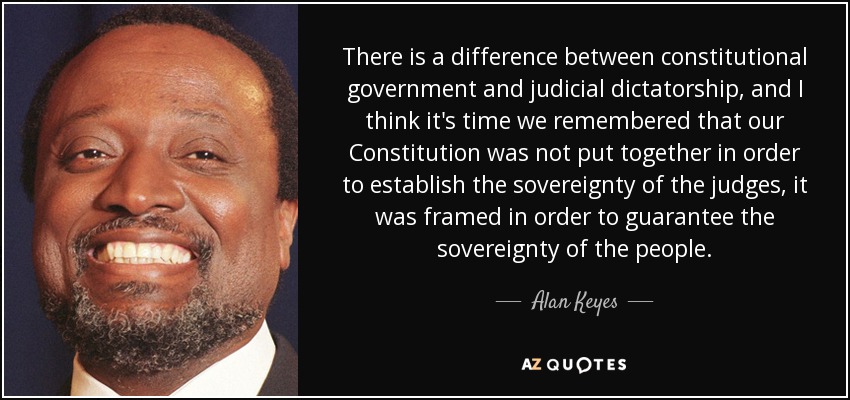There is a difference between constitutional government and judicial dictatorship, and I think it's time we remembered that our Constitution was not put together in order to establish the sovereignty of the judges, it was framed in order to guarantee the sovereignty of the people. - Alan Keyes