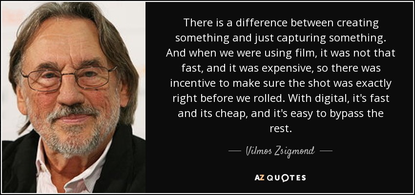There is a difference between creating something and just capturing something. And when we were using film, it was not that fast, and it was expensive, so there was incentive to make sure the shot was exactly right before we rolled. With digital, it's fast and its cheap, and it's easy to bypass the rest. - Vilmos Zsigmond