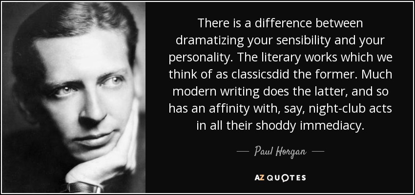There is a difference between dramatizing your sensibility and your personality. The literary works which we think of as classicsdid the former. Much modern writing does the latter, and so has an affinity with, say, night-club acts in all their shoddy immediacy. - Paul Horgan