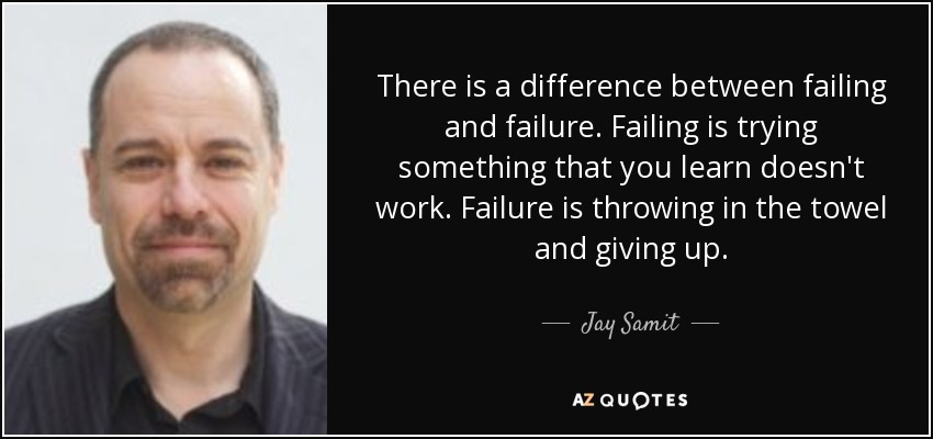 There is a difference between failing and failure. Failing is trying something that you learn doesn't work. Failure is throwing in the towel and giving up. - Jay Samit