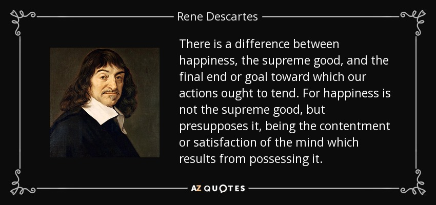 There is a difference between happiness, the supreme good, and the final end or goal toward which our actions ought to tend. For happiness is not the supreme good, but presupposes it, being the contentment or satisfaction of the mind which results from possessing it. - Rene Descartes