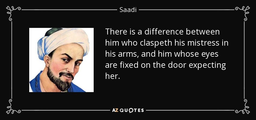 There is a difference between him who claspeth his mistress in his arms, and him whose eyes are fixed on the door expecting her. - Saadi