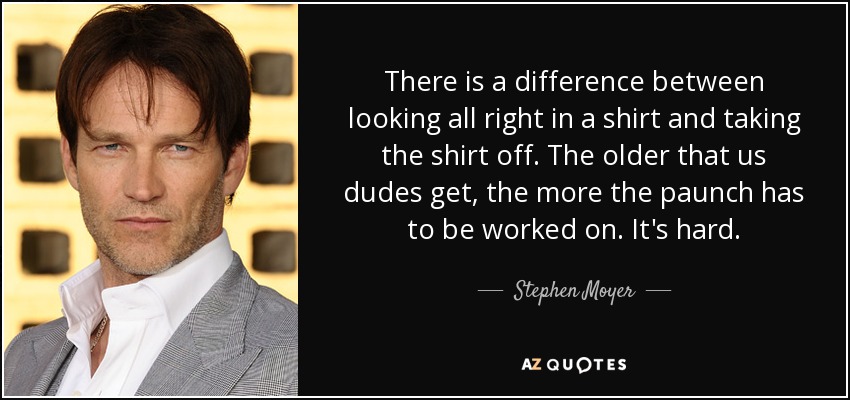 There is a difference between looking all right in a shirt and taking the shirt off. The older that us dudes get, the more the paunch has to be worked on. It's hard. - Stephen Moyer