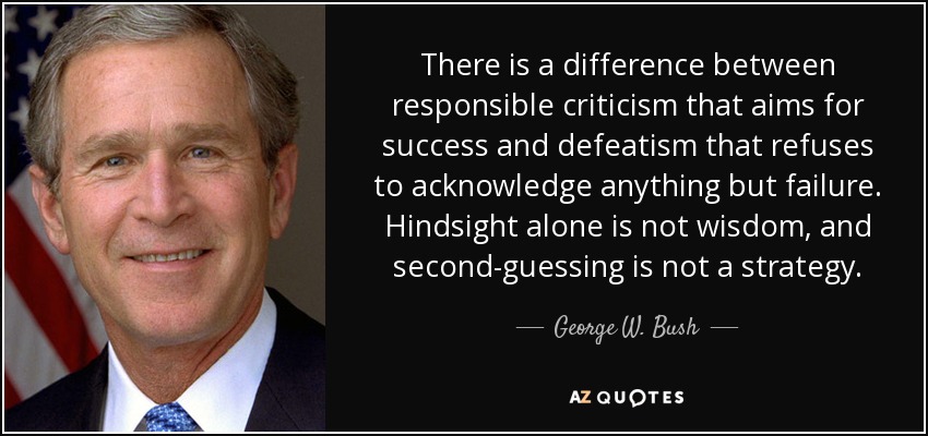 There is a difference between responsible criticism that aims for success and defeatism that refuses to acknowledge anything but failure. Hindsight alone is not wisdom, and second-guessing is not a strategy. - George W. Bush