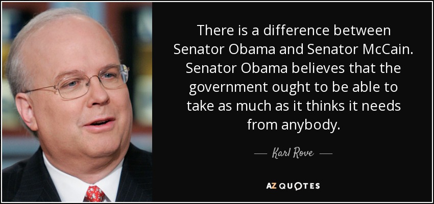 There is a difference between Senator Obama and Senator McCain. Senator Obama believes that the government ought to be able to take as much as it thinks it needs from anybody. - Karl Rove