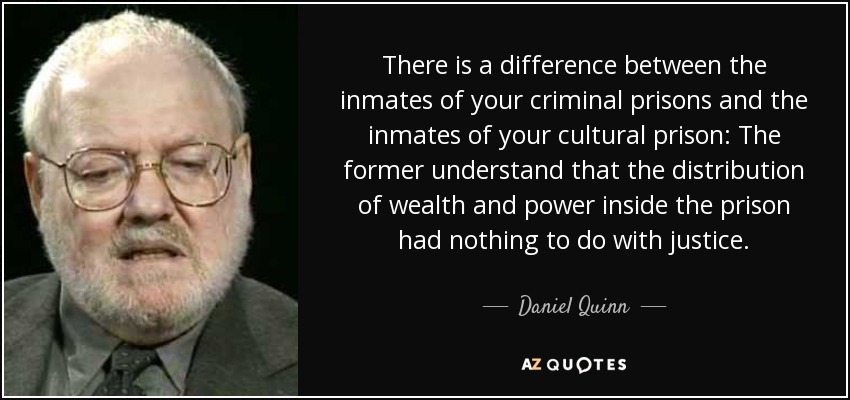 There is a difference between the inmates of your criminal prisons and the inmates of your cultural prison: The former understand that the distribution of wealth and power inside the prison had nothing to do with justice. - Daniel Quinn