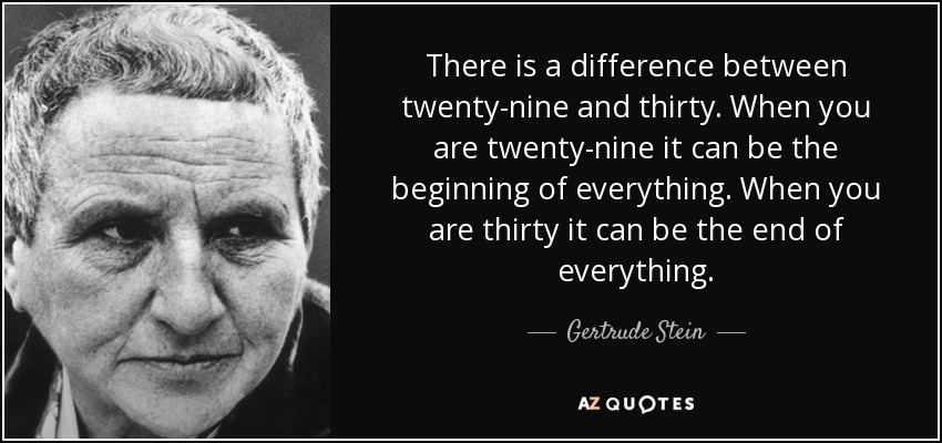 There is a difference between twenty-nine and thirty. When you are twenty-nine it can be the beginning of everything. When you are thirty it can be the end of everything. - Gertrude Stein