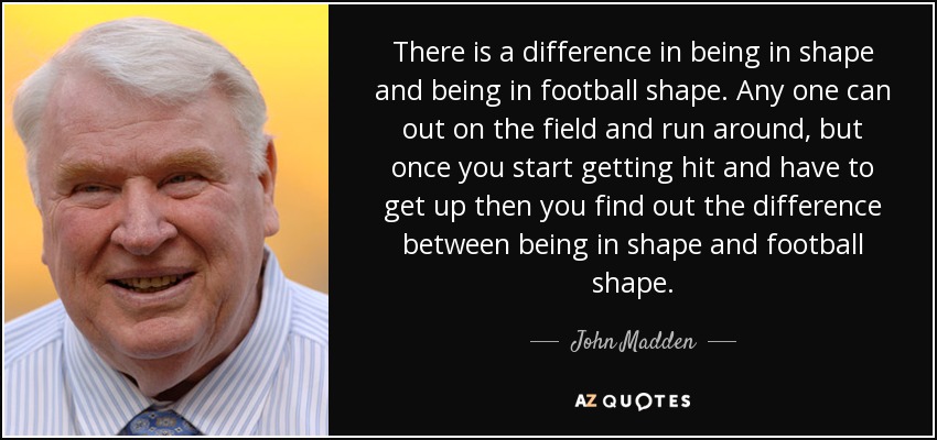 There is a difference in being in shape and being in football shape. Any one can out on the field and run around , but once you start getting hit and have to get up then you find out the difference between being in shape and football shape. - John Madden