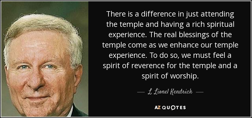 There is a difference in just attending the temple and having a rich spiritual experience. The real blessings of the temple come as we enhance our temple experience. To do so, we must feel a spirit of reverence for the temple and a spirit of worship. - L. Lionel Kendrick