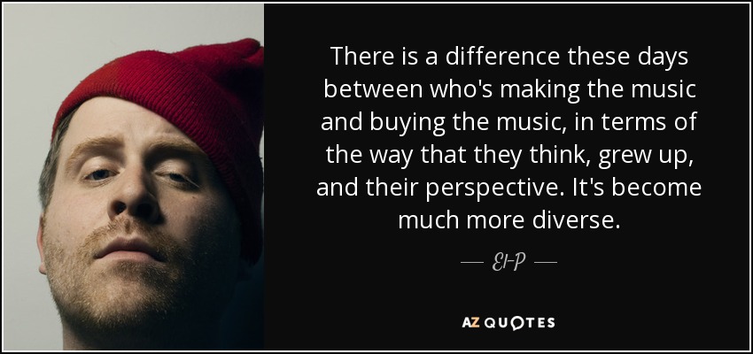 There is a difference these days between who's making the music and buying the music, in terms of the way that they think, grew up, and their perspective. It's become much more diverse. - El-P