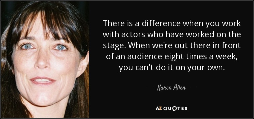 There is a difference when you work with actors who have worked on the stage. When we're out there in front of an audience eight times a week, you can't do it on your own. - Karen Allen