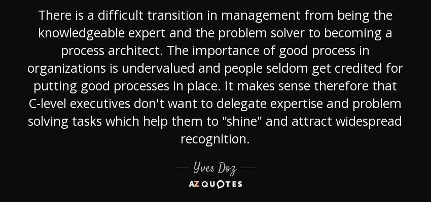 There is a difficult transition in management from being the knowledgeable expert and the problem solver to becoming a process architect. The importance of good process in organizations is undervalued and people seldom get credited for putting good processes in place. It makes sense therefore that C-level executives don't want to delegate expertise and problem solving tasks which help them to 