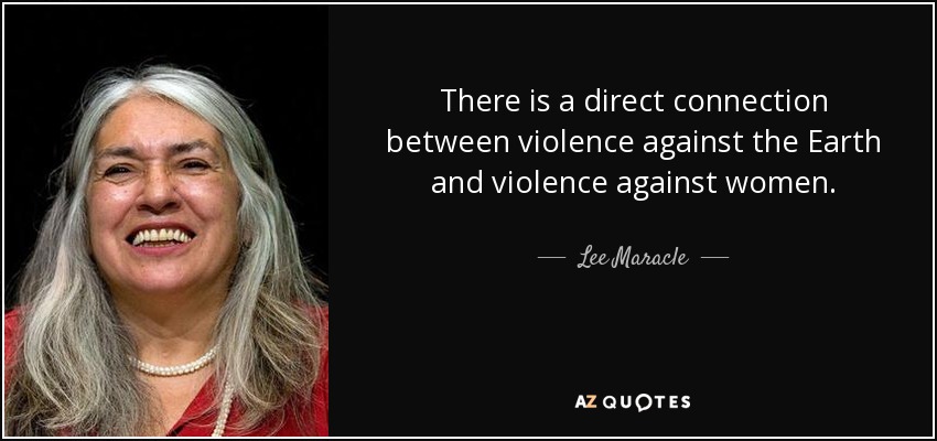 There is a direct connection between violence against the Earth and violence against women. - Lee Maracle