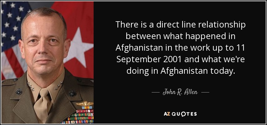 There is a direct line relationship between what happened in Afghanistan in the work up to 11 September 2001 and what we're doing in Afghanistan today. - John R. Allen