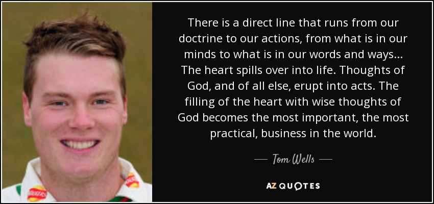 There is a direct line that runs from our doctrine to our actions, from what is in our minds to what is in our words and ways... The heart spills over into life. Thoughts of God, and of all else, erupt into acts. The filling of the heart with wise thoughts of God becomes the most important, the most practical, business in the world. - Tom Wells