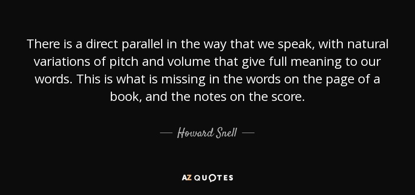 There is a direct parallel in the way that we speak, with natural variations of pitch and volume that give full meaning to our words. This is what is missing in the words on the page of a book, and the notes on the score. - Howard Snell