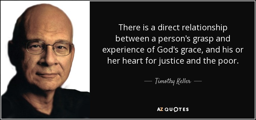 There is a direct relationship between a person's grasp and experience of God's grace, and his or her heart for justice and the poor. - Timothy Keller