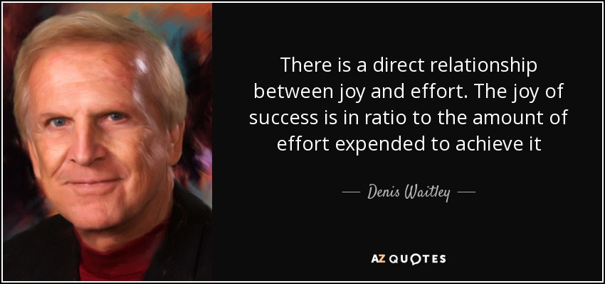 There is a direct relationship between joy and effort. The joy of success is in ratio to the amount of effort expended to achieve it - Denis Waitley
