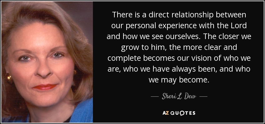 There is a direct relationship between our personal experience with the Lord and how we see ourselves. The closer we grow to him, the more clear and complete becomes our vision of who we are, who we have always been, and who we may become. - Sheri L. Dew