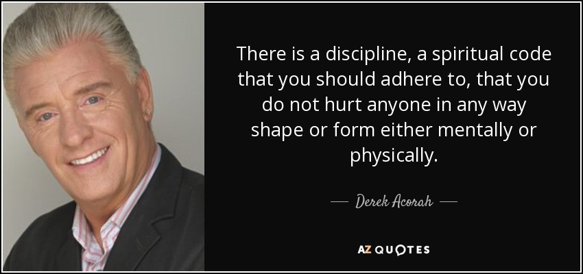 There is a discipline, a spiritual code that you should adhere to, that you do not hurt anyone in any way shape or form either mentally or physically. - Derek Acorah