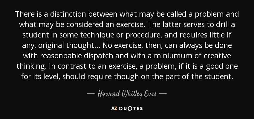 There is a distinction between what may be called a problem and what may be considered an exercise. The latter serves to drill a student in some technique or procedure, and requires little if any, original thought... No exercise, then, can always be done with reasonbable dispatch and with a miniumum of creative thinking. In contrast to an exercise, a problem, if it is a good one for its level, should require though on the part of the student. - Howard Whitley Eves