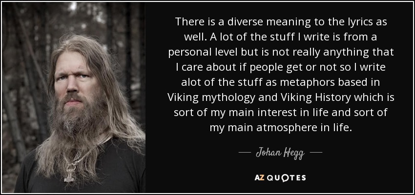 There is a diverse meaning to the lyrics as well. A lot of the stuff I write is from a personal level but is not really anything that I care about if people get or not so I write alot of the stuff as metaphors based in Viking mythology and Viking History which is sort of my main interest in life and sort of my main atmosphere in life. - Johan Hegg