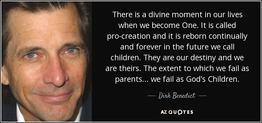 There is a divine moment in our lives when we become One. It is called pro-creation and it is reborn continually and forever in the future we call children. They are our destiny and we are theirs. The extent to which we fail as parents... we fail as God's Children. - Dirk Benedict