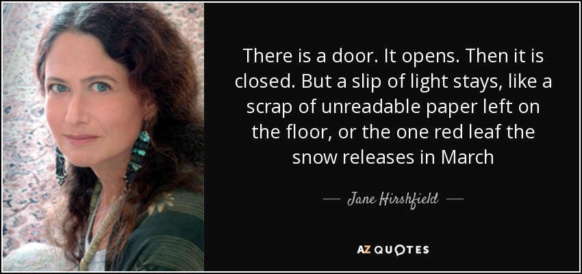 There is a door. It opens. Then it is closed. But a slip of light stays, like a scrap of unreadable paper left on the floor, or the one red leaf the snow releases in March - Jane Hirshfield