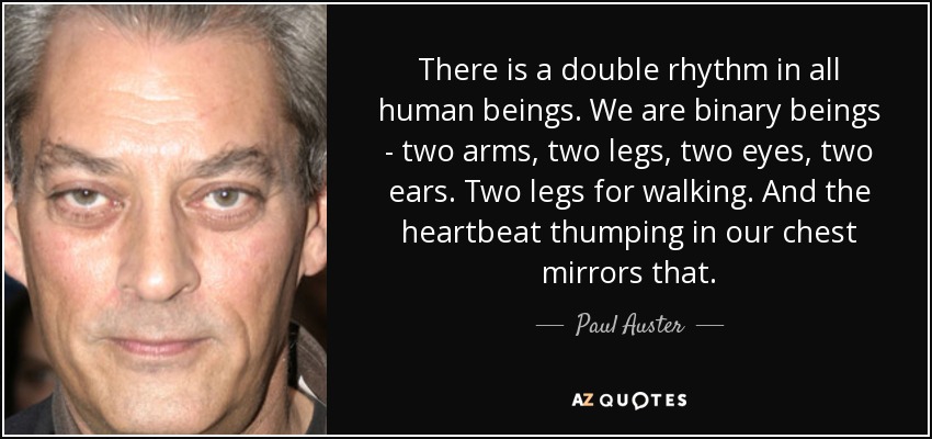 There is a double rhythm in all human beings. We are binary beings - two arms, two legs, two eyes, two ears. Two legs for walking. And the heartbeat thumping in our chest mirrors that. - Paul Auster