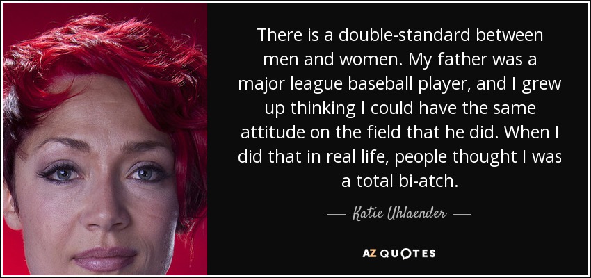 There is a double-standard between men and women. My father was a major league baseball player, and I grew up thinking I could have the same attitude on the field that he did. When I did that in real life, people thought I was a total bi-atch. - Katie Uhlaender