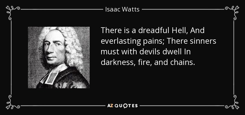 There is a dreadful Hell, And everlasting pains; There sinners must with devils dwell In darkness, fire, and chains. - Isaac Watts