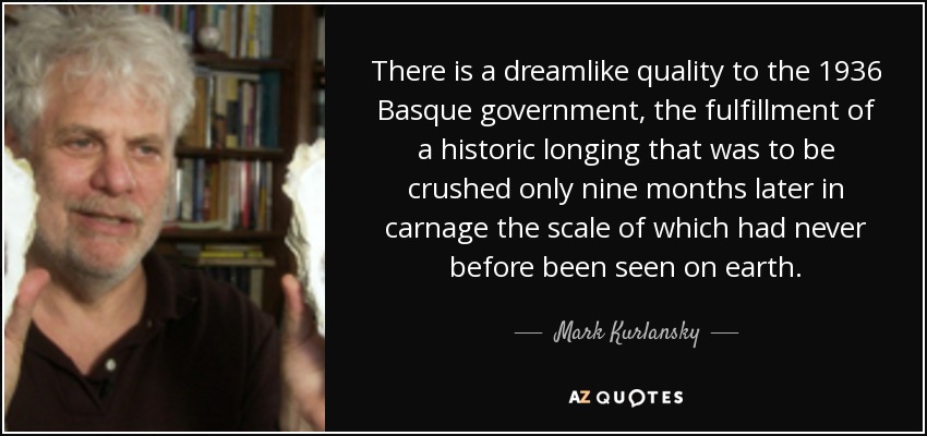 There is a dreamlike quality to the 1936 Basque government, the fulfillment of a historic longing that was to be crushed only nine months later in carnage the scale of which had never before been seen on earth. - Mark Kurlansky