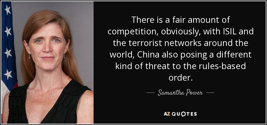 There is a fair amount of competition, obviously, with ISIL and the terrorist networks around the world, China also posing a different kind of threat to the rules-based order. - Samantha Power