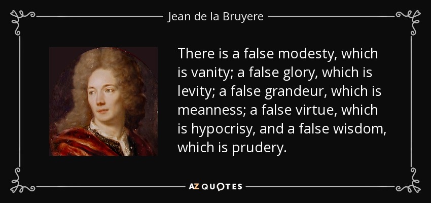 There is a false modesty, which is vanity; a false glory, which is levity; a false grandeur, which is meanness; a false virtue, which is hypocrisy, and a false wisdom, which is prudery. - Jean de la Bruyere