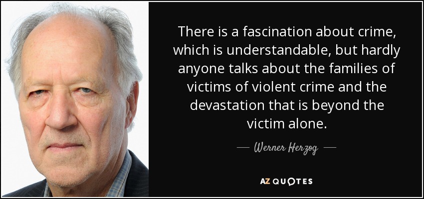There is a fascination about crime, which is understandable, but hardly anyone talks about the families of victims of violent crime and the devastation that is beyond the victim alone. - Werner Herzog