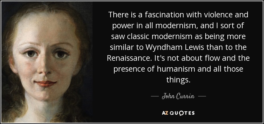 There is a fascination with violence and power in all modernism, and I sort of saw classic modernism as being more similar to Wyndham Lewis than to the Renaissance. It's not about flow and the presence of humanism and all those things. - John Currin