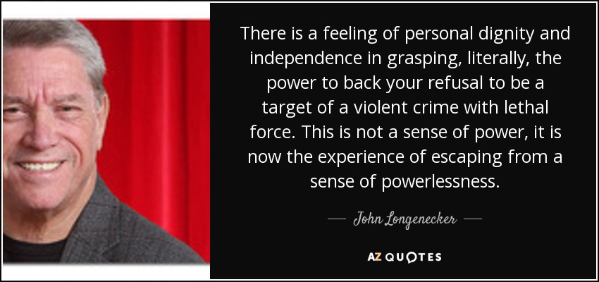 There is a feeling of personal dignity and independence in grasping, literally, the power to back your refusal to be a target of a violent crime with lethal force. This is not a sense of power, it is now the experience of escaping from a sense of powerlessness. - John Longenecker